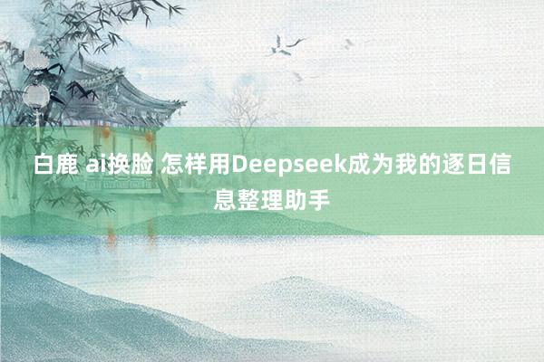 白鹿 ai换脸 怎样用Deepseek成为我的逐日信息整理助手