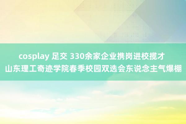cosplay 足交 330余家企业携岗进校揽才 山东理工奇迹学院春季校园双选会东说念主气爆棚