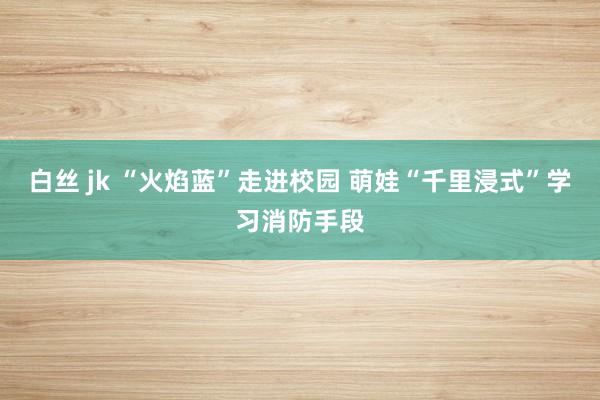 白丝 jk “火焰蓝”走进校园 萌娃“千里浸式”学习消防手段