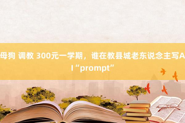 母狗 调教 300元一学期，谁在教县城老东说念主写AI“prompt”