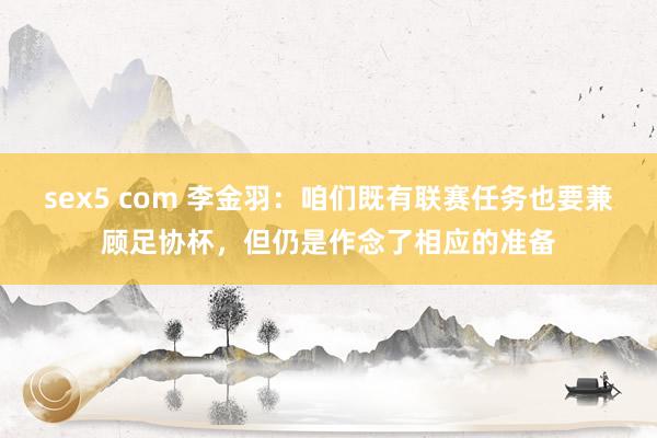 sex5 com 李金羽：咱们既有联赛任务也要兼顾足协杯，但仍是作念了相应的准备