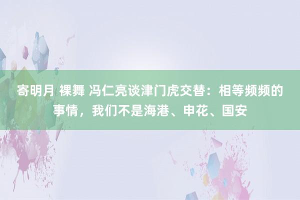 寄明月 裸舞 冯仁亮谈津门虎交替：相等频频的事情，我们不是海港、申花、国安