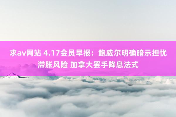 求av网站 4.17会员早报：鲍威尔明确暗示担忧滞胀风险 加拿大罢手降息法式
