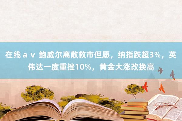 在线ａｖ 鲍威尔离散救市但愿，纳指跌超3%，英伟达一度重挫10%，黄金大涨改换高