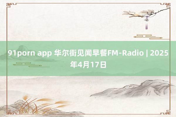 91porn app 华尔街见闻早餐FM-Radio | 2025年4月17日
