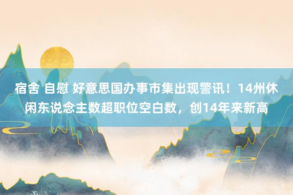 宿舍 自慰 好意思国办事市集出现警讯！14州休闲东说念主数超职位空白数，创14年来新高