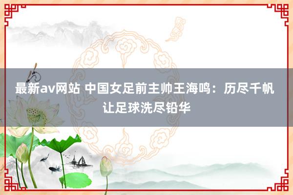 最新av网站 中国女足前主帅王海鸣：历尽千帆 让足球洗尽铅华