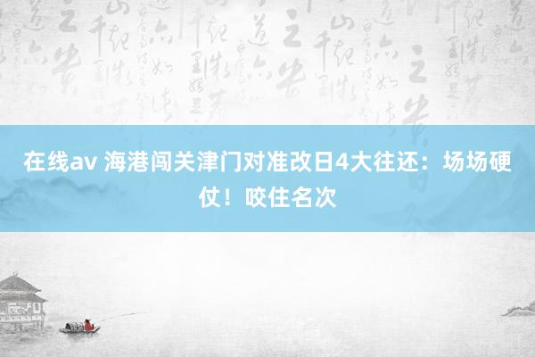 在线av 海港闯关津门对准改日4大往还：场场硬仗！咬住名次