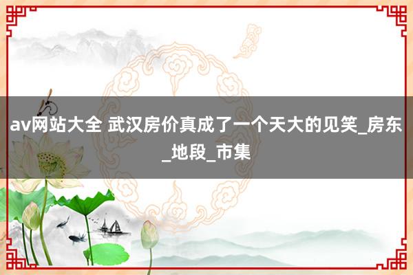 av网站大全 武汉房价真成了一个天大的见笑_房东_地段_市集