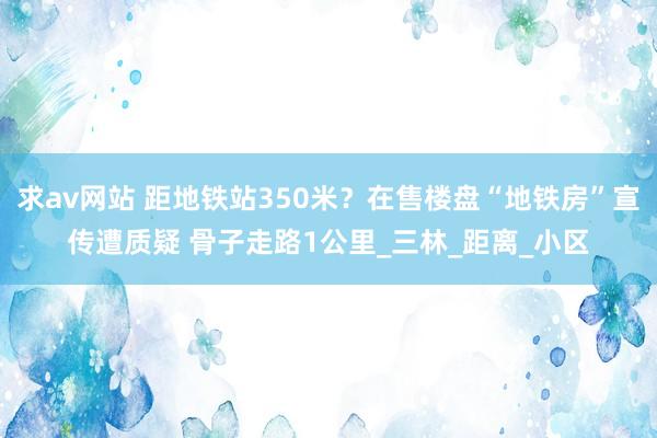 求av网站 距地铁站350米？在售楼盘“地铁房”宣传遭质疑 骨子走路1公里_三林_距离_小区
