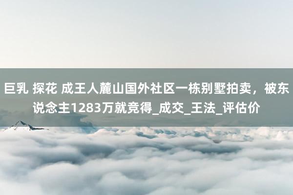 巨乳 探花 成王人麓山国外社区一栋别墅拍卖，被东说念主1283万就竞得_成交_王法_评估价