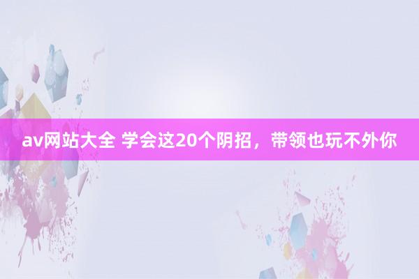 av网站大全 学会这20个阴招，带领也玩不外你