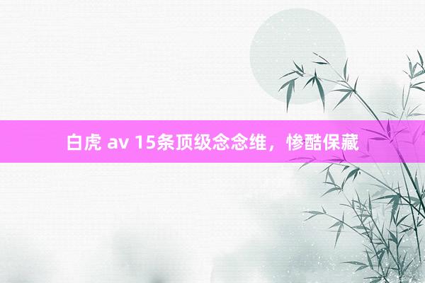 白虎 av 15条顶级念念维，惨酷保藏