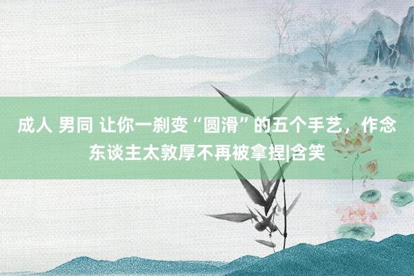 成人 男同 让你一刹变“圆滑”的五个手艺，作念东谈主太敦厚不再被拿捏|含笑