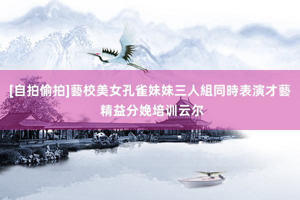 [自拍偷拍]藝校美女孔雀妹妹三人組同時表演才藝 精益分娩培训云尔