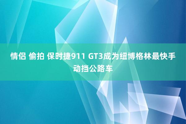 情侣 偷拍 保时捷911 GT3成为纽博格林最快手动挡公路车