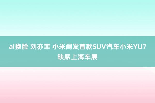 ai换脸 刘亦菲 小米阐发首款SUV汽车小米YU7缺席上海车展
