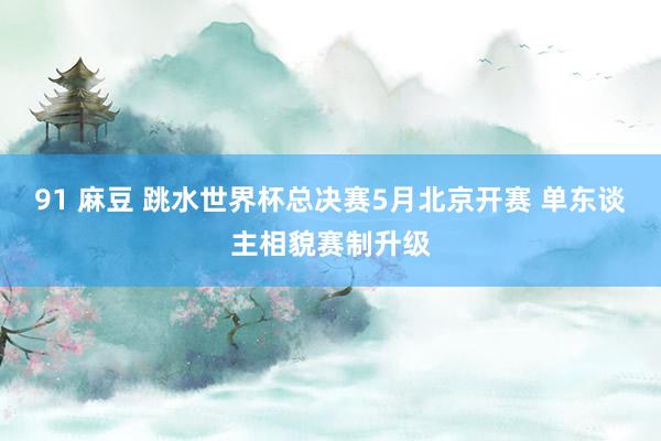 91 麻豆 跳水世界杯总决赛5月北京开赛 单东谈主相貌赛制升级