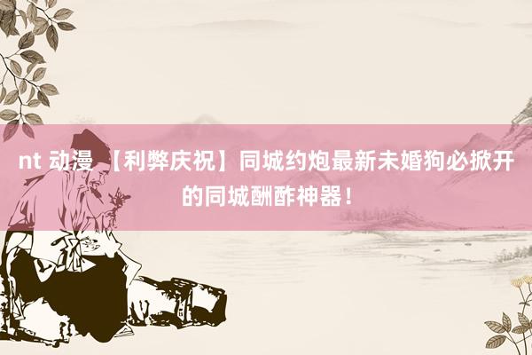 nt 动漫 【利弊庆祝】同城约炮最新未婚狗必掀开的同城酬酢神器！