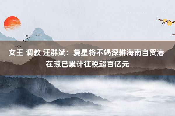 女王 调教 汪群斌：复星将不竭深耕海南自贸港 在琼已累计征税超百亿元