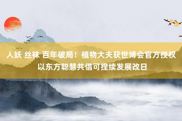 人妖 丝袜 百年破局！植物大夫获世博会官方授权 以东方聪慧共倡可捏续发展改日