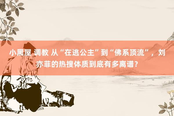 小黑屋 调教 从“在逃公主”到“佛系顶流”，刘亦菲的热搜体质到底有多离谱？