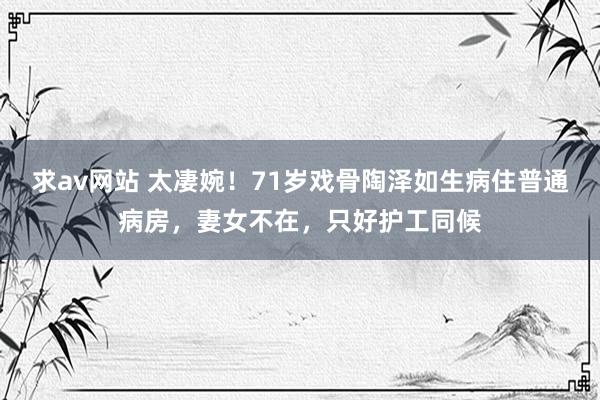 求av网站 太凄婉！71岁戏骨陶泽如生病住普通病房，妻女不在，只好护工同候