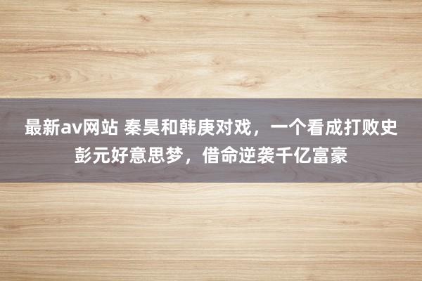 最新av网站 秦昊和韩庚对戏，一个看成打败史彭元好意思梦，借命逆袭千亿富豪