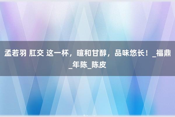 孟若羽 肛交 这一杯，暄和甘醇，品味悠长！_福鼎_年陈_陈皮