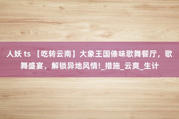 人妖 ts 【吃转云南】大象王国傣味歌舞餐厅，歌舞盛宴，解锁异地风情!_措施_云爽_生计