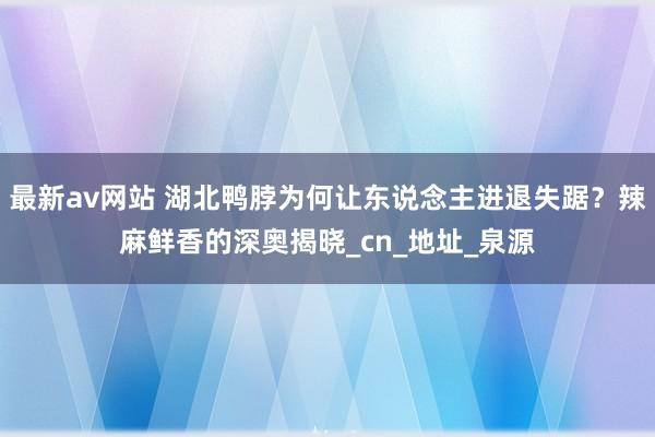 最新av网站 湖北鸭脖为何让东说念主进退失踞？辣麻鲜香的深奥揭晓_cn_地址_泉源