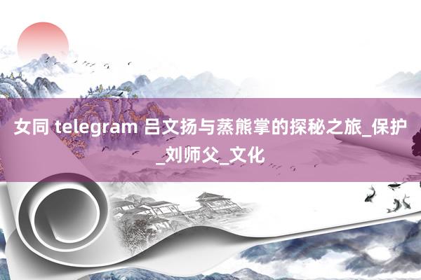 女同 telegram 吕文扬与蒸熊掌的探秘之旅_保护_刘师父_文化