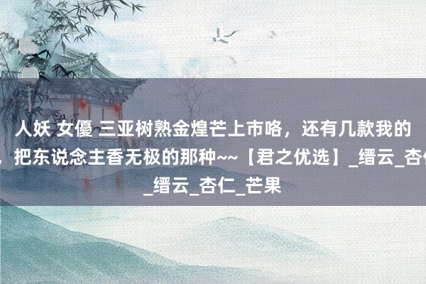 人妖 女優 三亚树熟金煌芒上市咯，还有几款我的心头好，把东说念主香无极的那种~~【君之优选】_缙云_杏仁_芒果