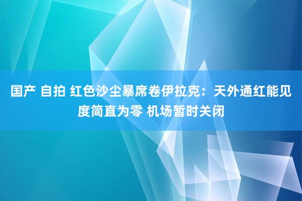 国产 自拍 红色沙尘暴席卷伊拉克：天外通红能见度简直为零 机场暂时关闭