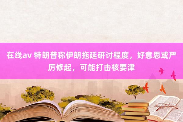 在线av 特朗普称伊朗拖延研讨程度,好意思或严厉修起,可能打击核要津