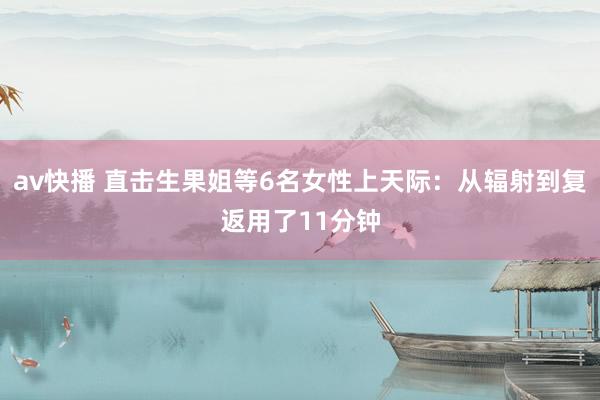 av快播 直击生果姐等6名女性上天际：从辐射到复返用了11分钟