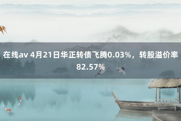 在线av 4月21日华正转债飞腾0.03%，转股溢价率82.57%