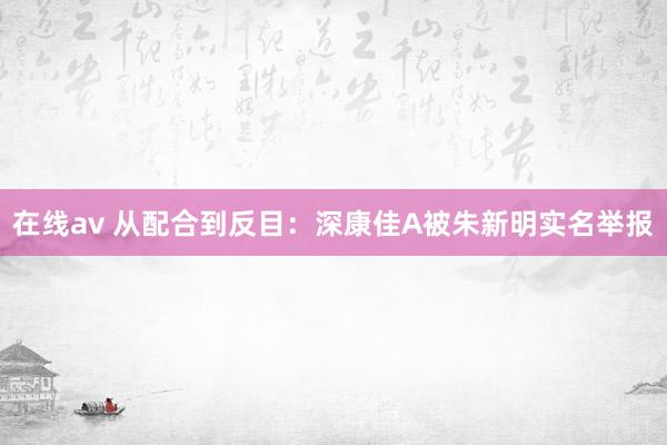 在线av 从配合到反目：深康佳A被朱新明实名举报