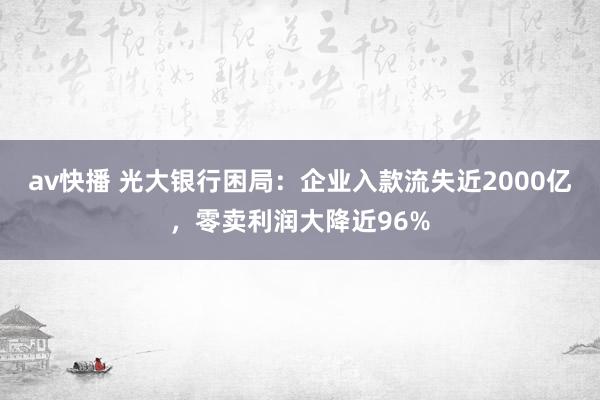 av快播 光大银行困局：企业入款流失近2000亿，零卖利润大降近96%