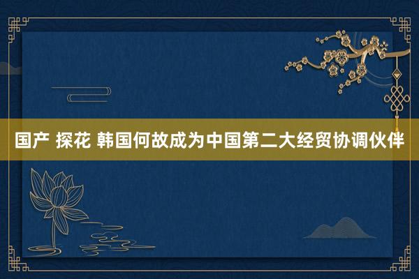 国产 探花 韩国何故成为中国第二大经贸协调伙伴