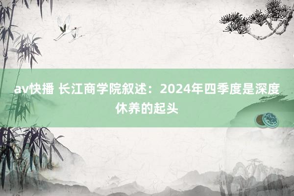 av快播 长江商学院叙述：2024年四季度是深度休养的起头