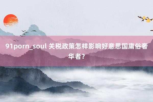 91porn_soul 关税政策怎样影响好意思国庸俗奢华者？