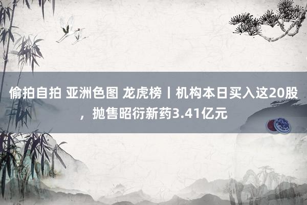 偷拍自拍 亚洲色图 龙虎榜丨机构本日买入这20股，抛售昭衍新药3.41亿元