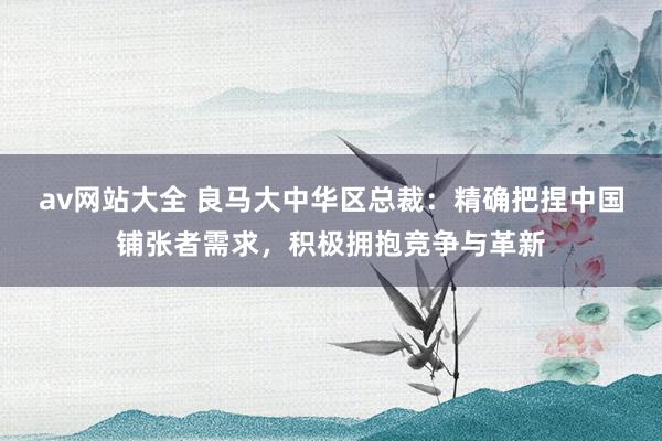 av网站大全 良马大中华区总裁：精确把捏中国铺张者需求，积极拥抱竞争与革新