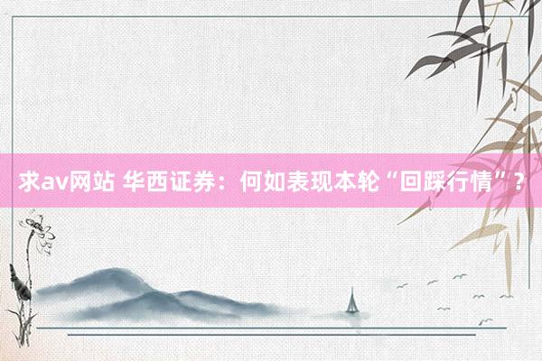 求av网站 华西证券：何如表现本轮“回踩行情”？