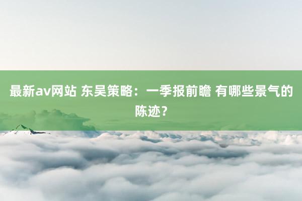 最新av网站 东吴策略：一季报前瞻 有哪些景气的陈迹？