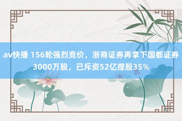 av快播 156轮强烈竞价，浙商证券再拿下国都证券3000万股，已斥资52亿捏股35%