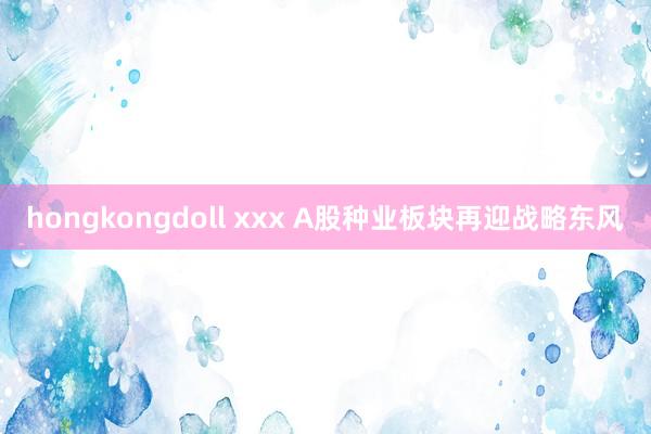 hongkongdoll xxx A股种业板块再迎战略东风