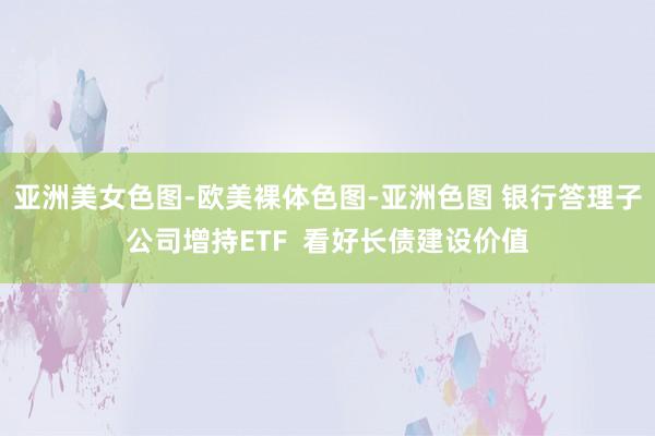 亚洲美女色图-欧美裸体色图-亚洲色图 银行答理子公司增持ETF  看好长债建设价值