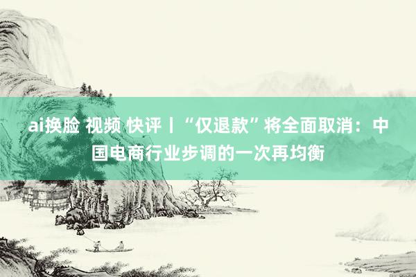 ai换脸 视频 快评丨“仅退款”将全面取消：中国电商行业步调的一次再均衡